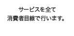 サービスを全て消費者目線で行います。